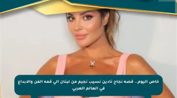 خاص اليوم.. قصة نجاح نادين نسيب نجيم من لبنان إلى قمة الفن والإبداع في العالم العربي